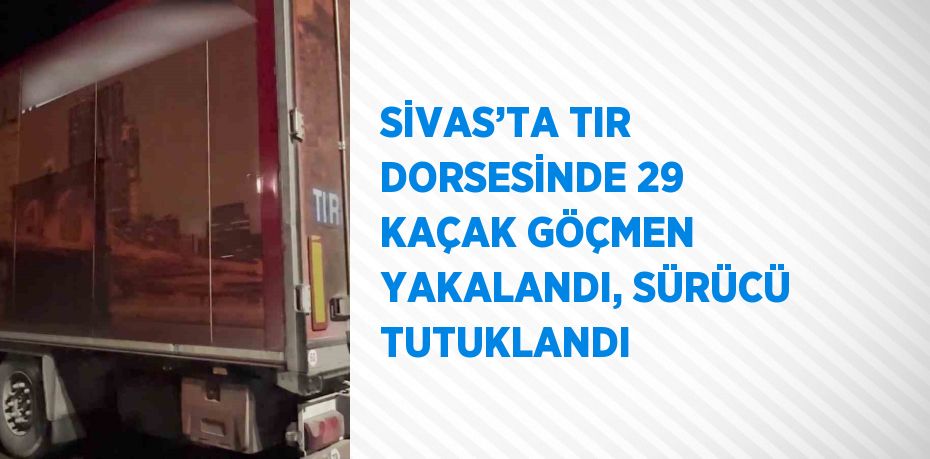 SİVAS’TA TIR DORSESİNDE 29 KAÇAK GÖÇMEN YAKALANDI, SÜRÜCÜ TUTUKLANDI