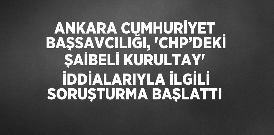 ANKARA CUMHURİYET BAŞSAVCILIĞI, 'CHP’DEKİ ŞAİBELİ KURULTAY' İDDİALARIYLA İLGİLİ SORUŞTURMA BAŞLATTI