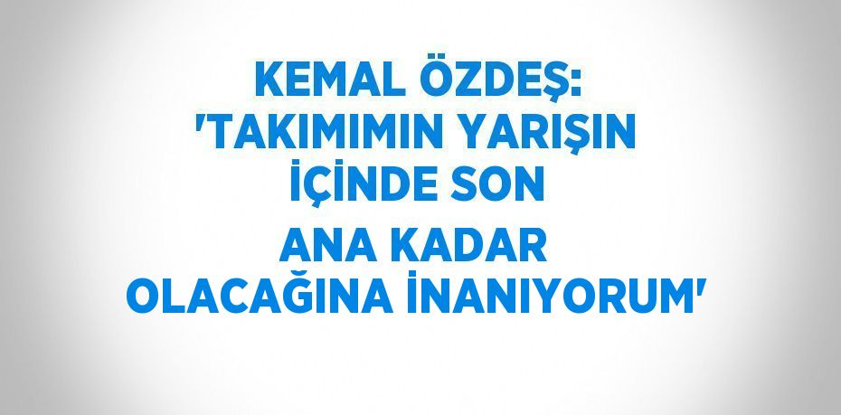 KEMAL ÖZDEŞ: 'TAKIMIMIN YARIŞIN İÇİNDE SON ANA KADAR OLACAĞINA İNANIYORUM'