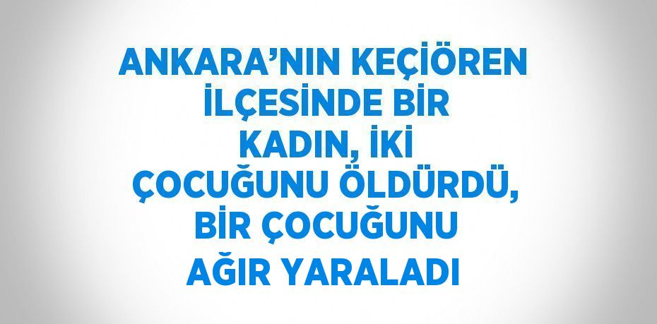 ANKARA’NIN KEÇİÖREN İLÇESİNDE BİR KADIN, İKİ ÇOCUĞUNU ÖLDÜRDÜ, BİR ÇOCUĞUNU AĞIR YARALADI