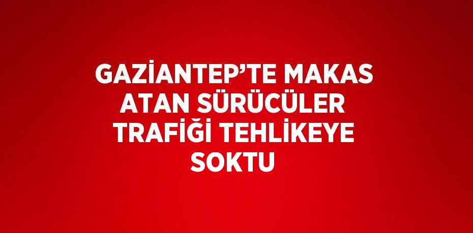 GAZİANTEP’TE MAKAS ATAN SÜRÜCÜLER TRAFİĞİ TEHLİKEYE SOKTU