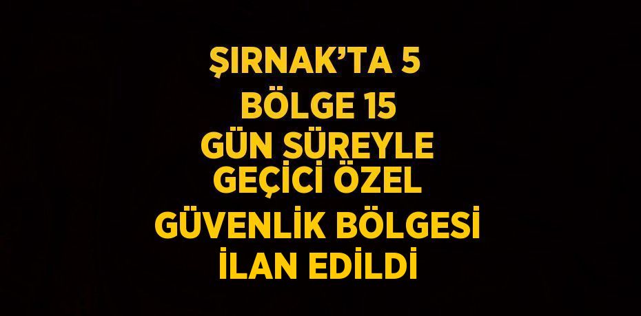 ŞIRNAK’TA 5 BÖLGE 15 GÜN SÜREYLE GEÇİCİ ÖZEL GÜVENLİK BÖLGESİ İLAN EDİLDİ