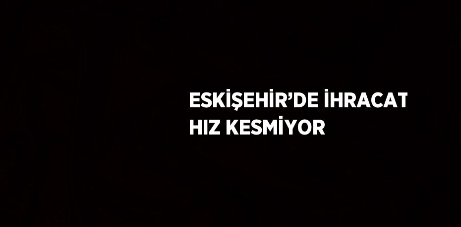ESKİŞEHİR’DE İHRACAT HIZ KESMİYOR