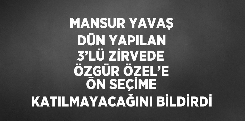 MANSUR YAVAŞ DÜN YAPILAN 3’LÜ ZİRVEDE ÖZGÜR ÖZEL’E ÖN SEÇİME KATILMAYACAĞINI BİLDİRDİ