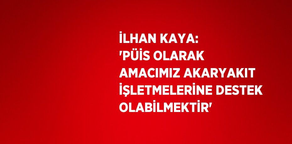 İLHAN KAYA: 'PÜİS OLARAK AMACIMIZ AKARYAKIT İŞLETMELERİNE DESTEK OLABİLMEKTİR'