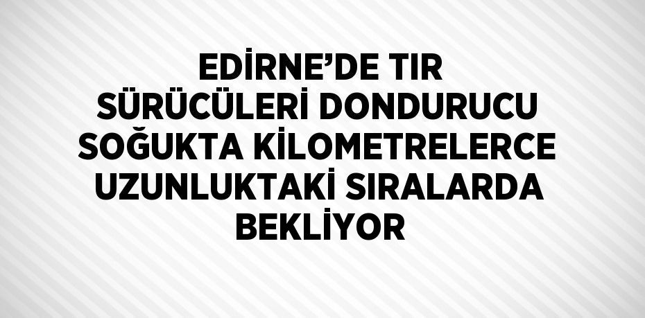 EDİRNE’DE TIR SÜRÜCÜLERİ DONDURUCU SOĞUKTA KİLOMETRELERCE UZUNLUKTAKİ SIRALARDA BEKLİYOR