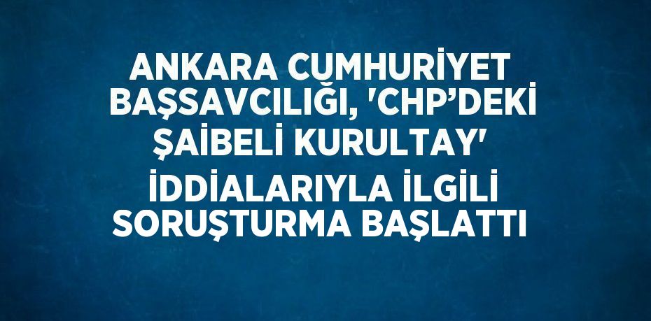 ANKARA CUMHURİYET BAŞSAVCILIĞI, 'CHP’DEKİ ŞAİBELİ KURULTAY' İDDİALARIYLA İLGİLİ SORUŞTURMA BAŞLATTI