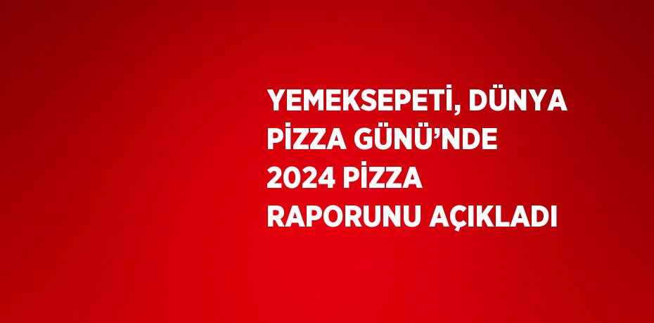 YEMEKSEPETİ, DÜNYA PİZZA GÜNÜ’NDE 2024 PİZZA RAPORUNU AÇIKLADI