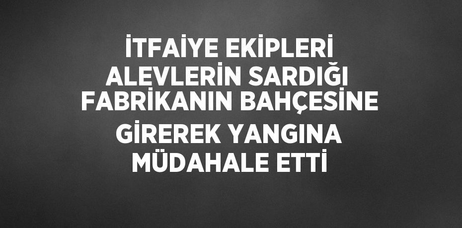 İTFAİYE EKİPLERİ ALEVLERİN SARDIĞI FABRİKANIN BAHÇESİNE GİREREK YANGINA MÜDAHALE ETTİ