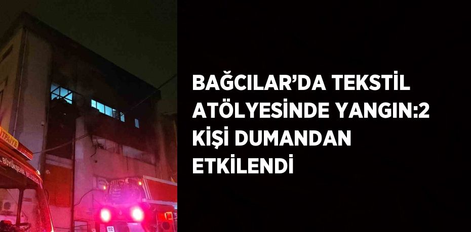 BAĞCILAR’DA TEKSTİL ATÖLYESİNDE YANGIN:2 KİŞİ DUMANDAN ETKİLENDİ