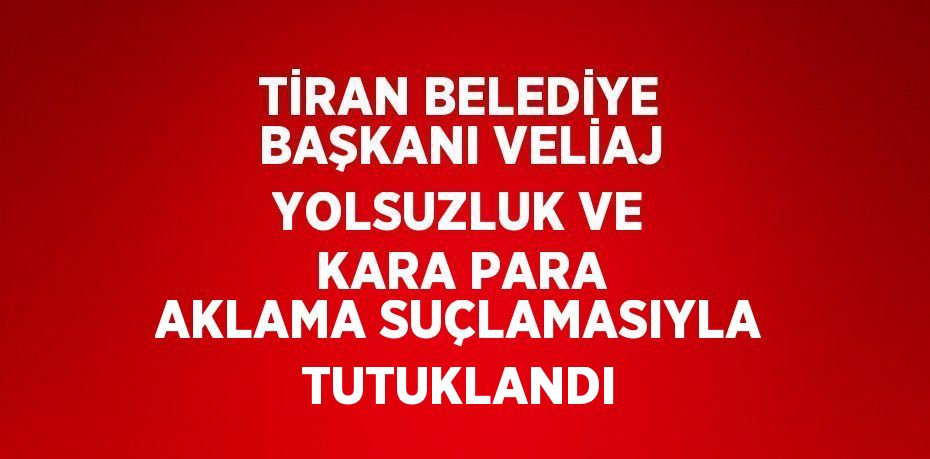 TİRAN BELEDİYE BAŞKANI VELİAJ YOLSUZLUK VE KARA PARA AKLAMA SUÇLAMASIYLA TUTUKLANDI