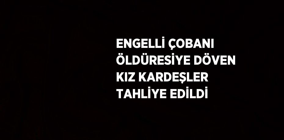 ENGELLİ ÇOBANI ÖLDÜRESİYE DÖVEN KIZ KARDEŞLER TAHLİYE EDİLDİ