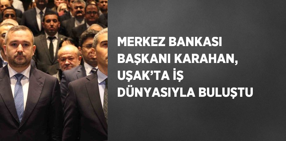 MERKEZ BANKASI BAŞKANI KARAHAN, UŞAK’TA İŞ DÜNYASIYLA BULUŞTU