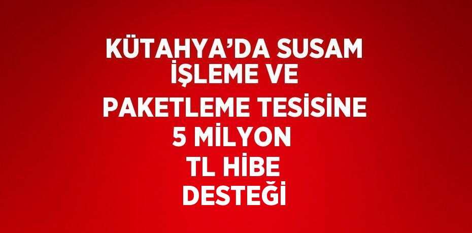 KÜTAHYA’DA SUSAM İŞLEME VE PAKETLEME TESİSİNE 5 MİLYON TL HİBE DESTEĞİ