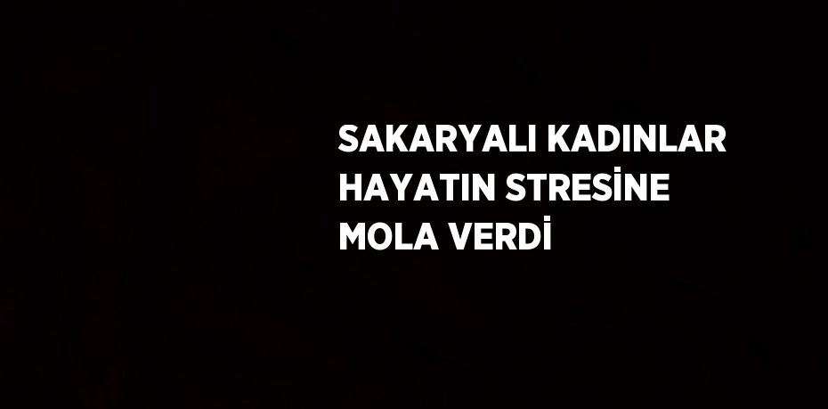 SAKARYALI KADINLAR HAYATIN STRESİNE MOLA VERDİ