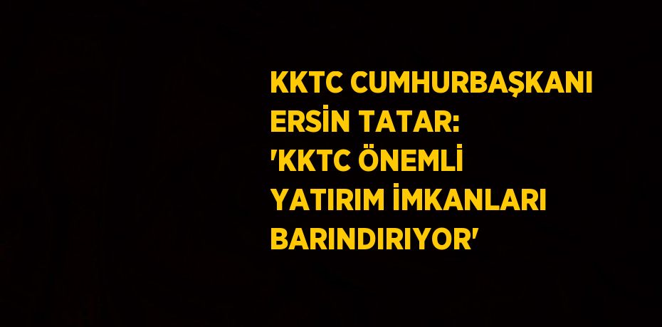 KKTC CUMHURBAŞKANI ERSİN TATAR: 'KKTC ÖNEMLİ YATIRIM İMKANLARI BARINDIRIYOR'