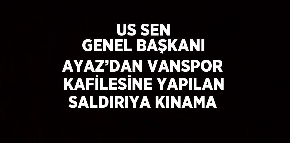 US SEN GENEL BAŞKANI AYAZ’DAN VANSPOR KAFİLESİNE YAPILAN SALDIRIYA KINAMA