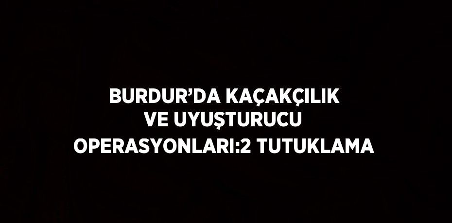 BURDUR’DA KAÇAKÇILIK VE UYUŞTURUCU OPERASYONLARI:2 TUTUKLAMA