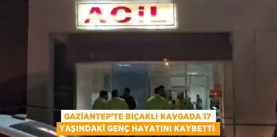 GAZİANTEP’TE BIÇAKLI KAVGADA 17 YAŞINDAKİ GENÇ HAYATINI KAYBETTİ