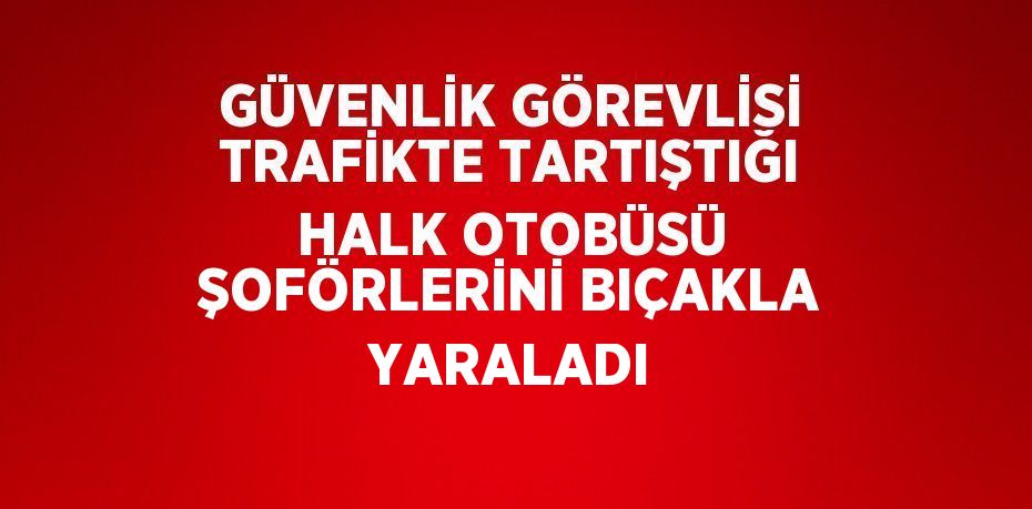 GÜVENLİK GÖREVLİSİ TRAFİKTE TARTIŞTIĞI HALK OTOBÜSÜ ŞOFÖRLERİNİ BIÇAKLA YARALADI