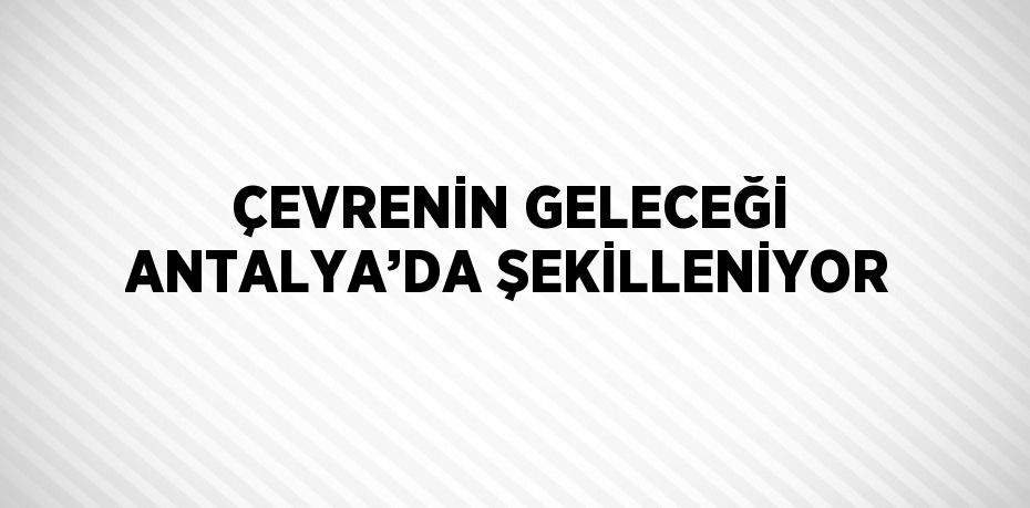 ÇEVRENİN GELECEĞİ ANTALYA’DA ŞEKİLLENİYOR