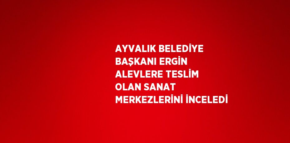 AYVALIK BELEDİYE BAŞKANI ERGİN ALEVLERE TESLİM OLAN SANAT MERKEZLERİNİ İNCELEDİ