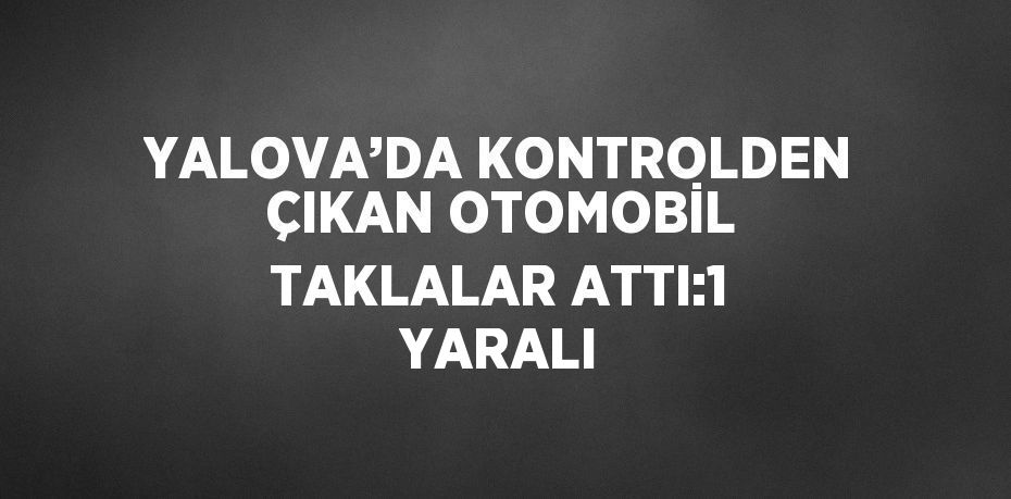 YALOVA’DA KONTROLDEN ÇIKAN OTOMOBİL TAKLALAR ATTI:1 YARALI