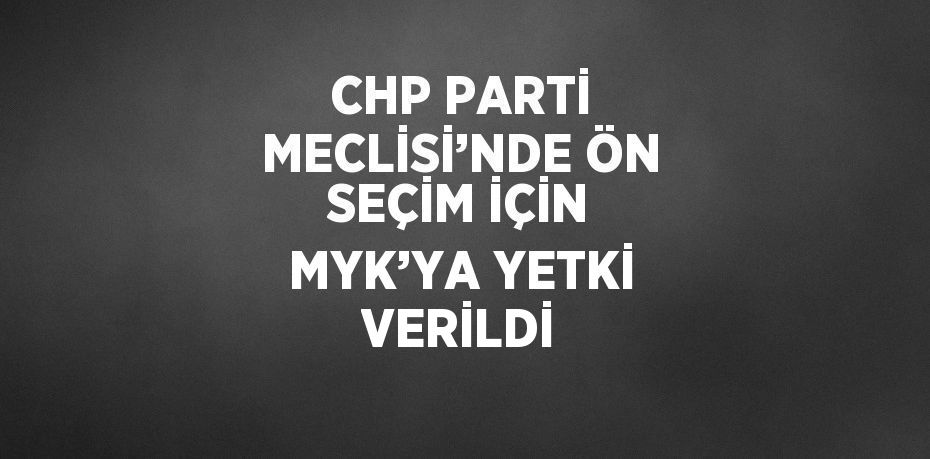 CHP PARTİ MECLİSİ’NDE ÖN SEÇİM İÇİN MYK’YA YETKİ VERİLDİ