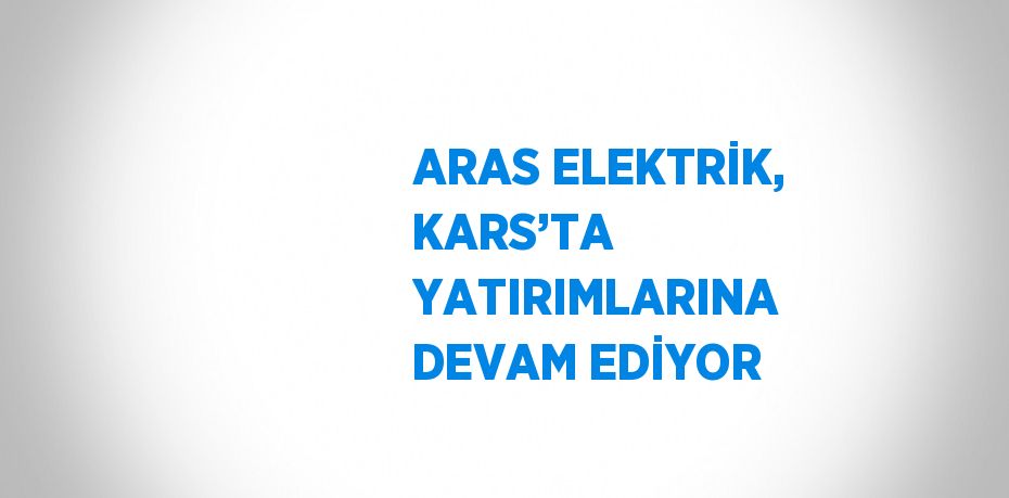 ARAS ELEKTRİK, KARS’TA YATIRIMLARINA DEVAM EDİYOR