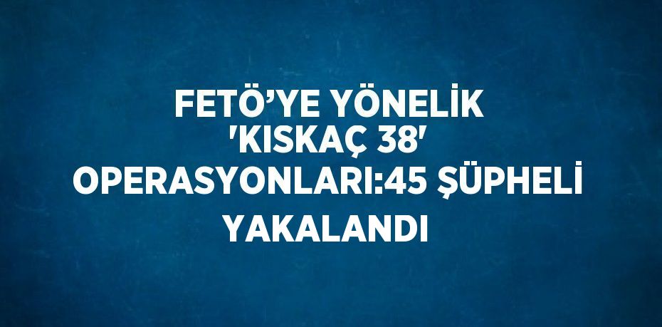 FETÖ’YE YÖNELİK 'KISKAÇ 38' OPERASYONLARI:45 ŞÜPHELİ YAKALANDI