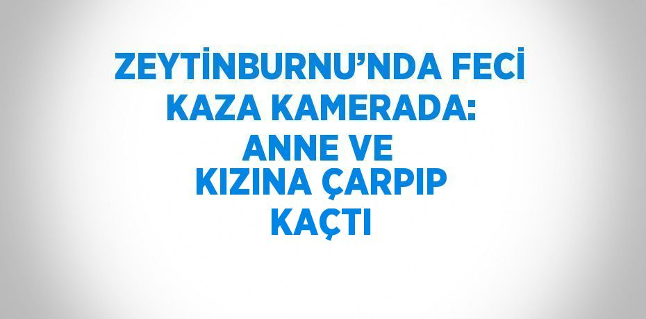 ZEYTİNBURNU’NDA FECİ KAZA KAMERADA: ANNE VE KIZINA ÇARPIP KAÇTI