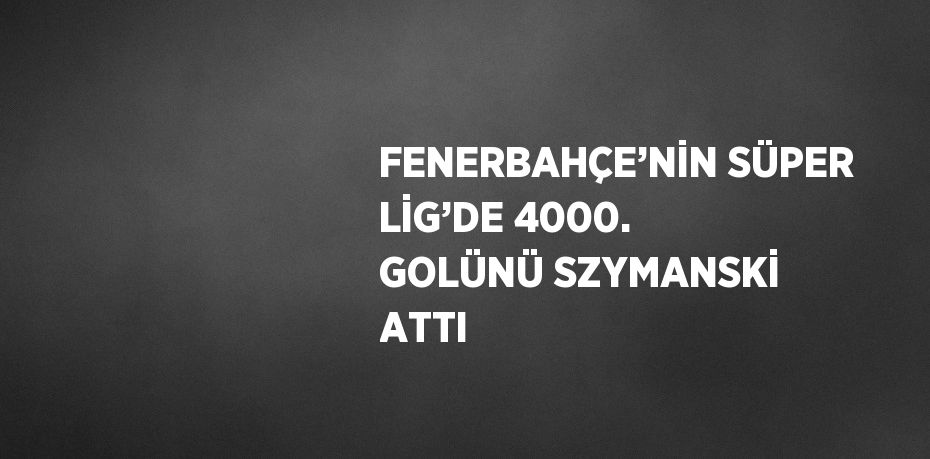 FENERBAHÇE’NİN SÜPER LİG’DE 4000. GOLÜNÜ SZYMANSKİ ATTI