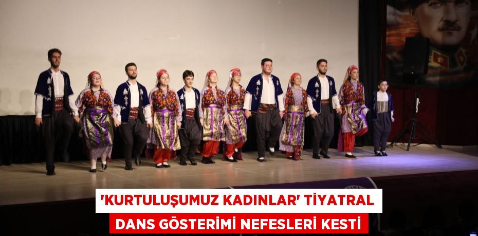 “KURTULUŞUMUZ KADINLAR” TİYATRAL DANS GÖSTERİMİ NEFESLERİ KESTİ