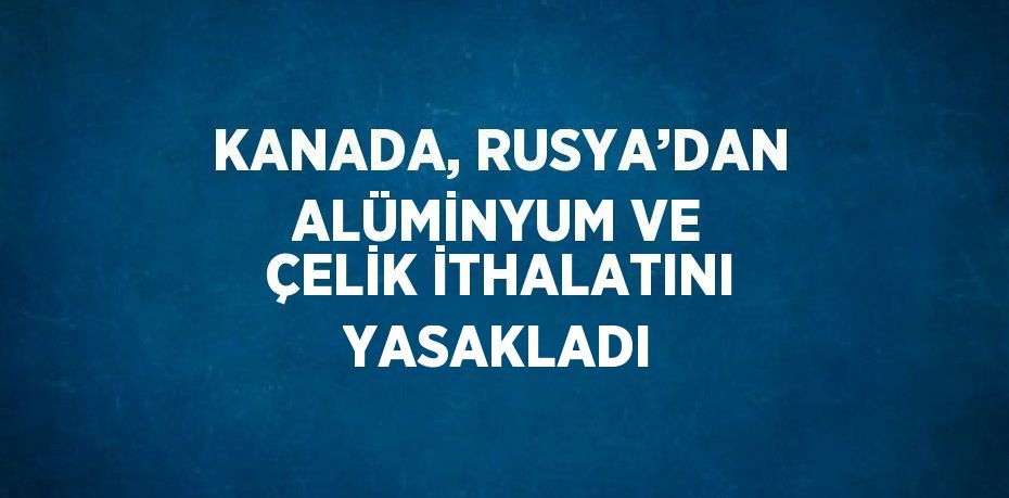 KANADA, RUSYA’DAN ALÜMİNYUM VE ÇELİK İTHALATINI YASAKLADI