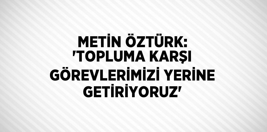 METİN ÖZTÜRK: 'TOPLUMA KARŞI GÖREVLERİMİZİ YERİNE GETİRİYORUZ'