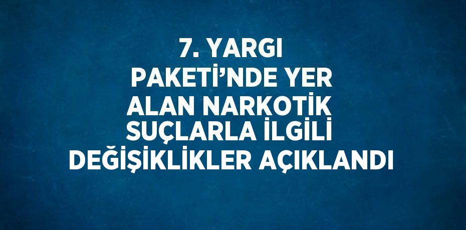 7. YARGI PAKETİ’NDE YER ALAN NARKOTİK SUÇLARLA İLGİLİ DEĞİŞİKLİKLER AÇIKLANDI