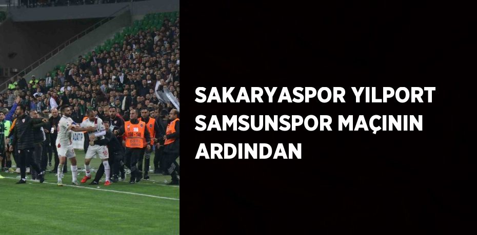 SAKARYASPOR YILPORT SAMSUNSPOR MAÇININ ARDINDAN