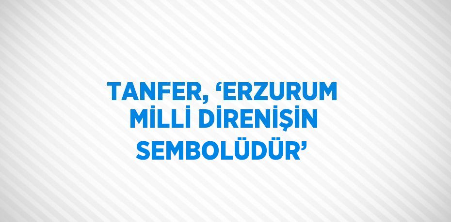 TANFER, ‘ERZURUM MİLLİ DİRENİŞİN SEMBOLÜDÜR’