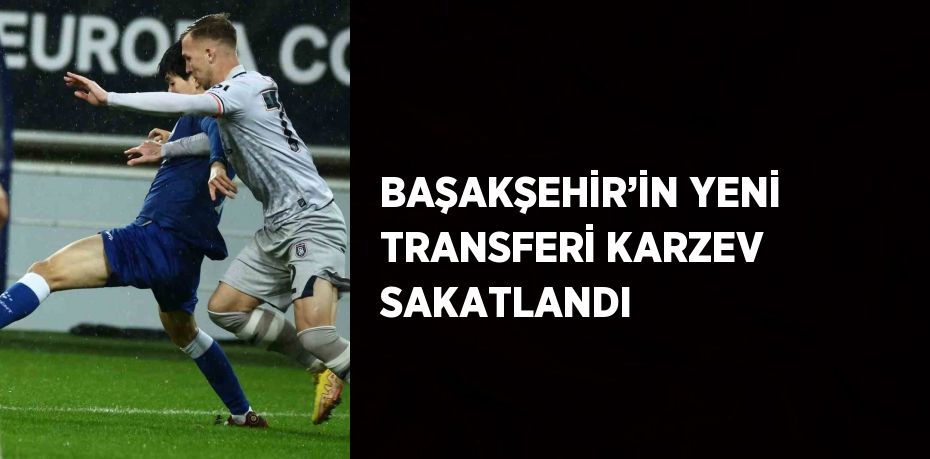 BAŞAKŞEHİR’İN YENİ TRANSFERİ KARZEV SAKATLANDI