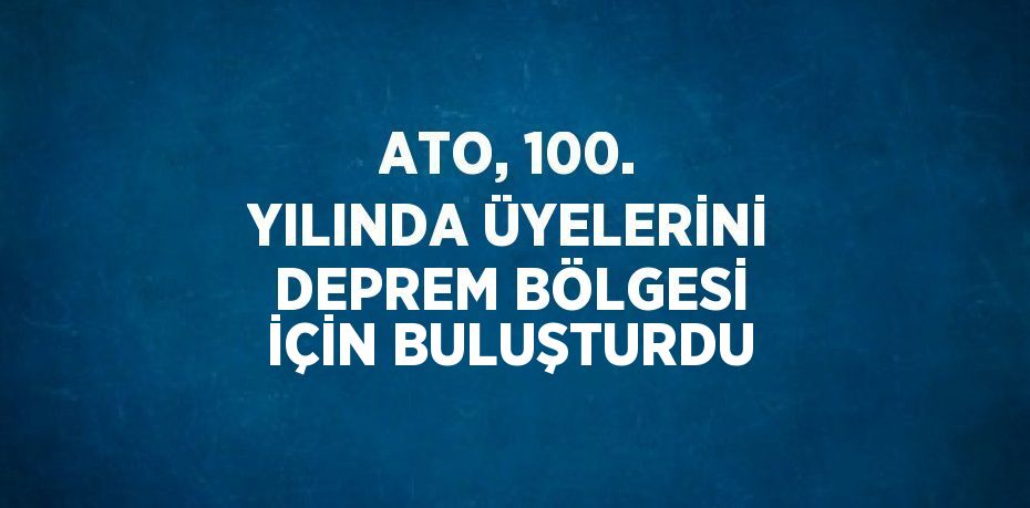 ATO, 100. YILINDA ÜYELERİNİ DEPREM BÖLGESİ İÇİN BULUŞTURDU