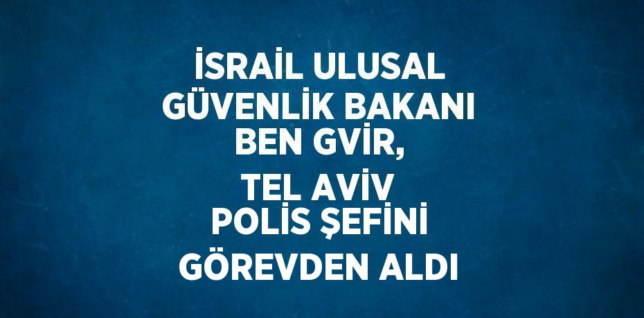 İSRAİL ULUSAL GÜVENLİK BAKANI BEN GVİR, TEL AVİV POLİS ŞEFİNİ GÖREVDEN ALDI