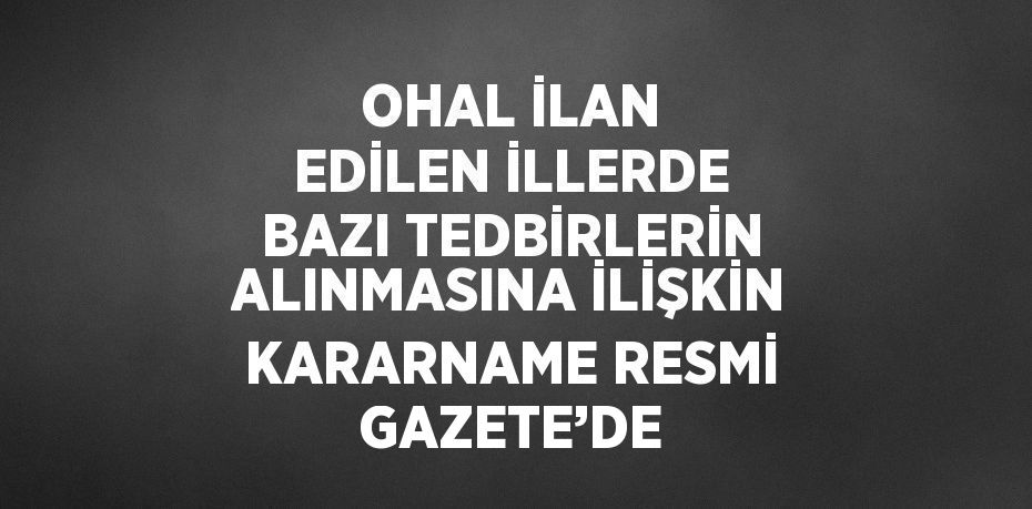 OHAL İLAN EDİLEN İLLERDE BAZI TEDBİRLERİN ALINMASINA İLİŞKİN KARARNAME RESMİ GAZETE’DE