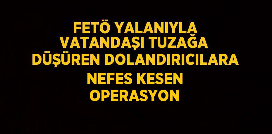 FETÖ YALANIYLA VATANDAŞI TUZAĞA DÜŞÜREN DOLANDIRICILARA NEFES KESEN OPERASYON