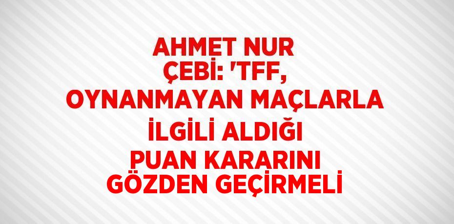 AHMET NUR ÇEBİ: 'TFF, OYNANMAYAN MAÇLARLA İLGİLİ ALDIĞI PUAN KARARINI GÖZDEN GEÇİRMELİ