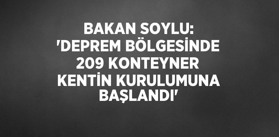 BAKAN SOYLU: 'DEPREM BÖLGESİNDE 209 KONTEYNER KENTİN KURULUMUNA BAŞLANDI'