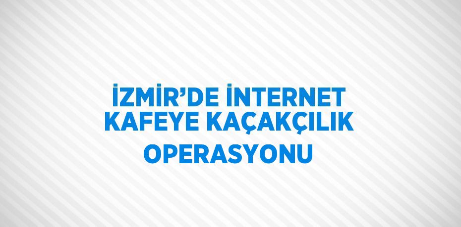 İZMİR’DE İNTERNET KAFEYE KAÇAKÇILIK OPERASYONU