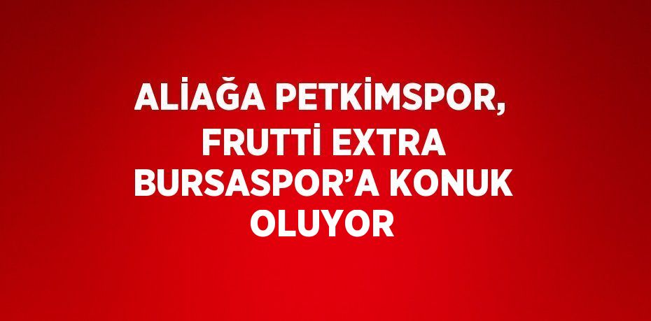 ALİAĞA PETKİMSPOR, FRUTTİ EXTRA BURSASPOR’A KONUK OLUYOR