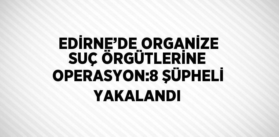 EDİRNE’DE ORGANİZE SUÇ ÖRGÜTLERİNE OPERASYON:8 ŞÜPHELİ YAKALANDI