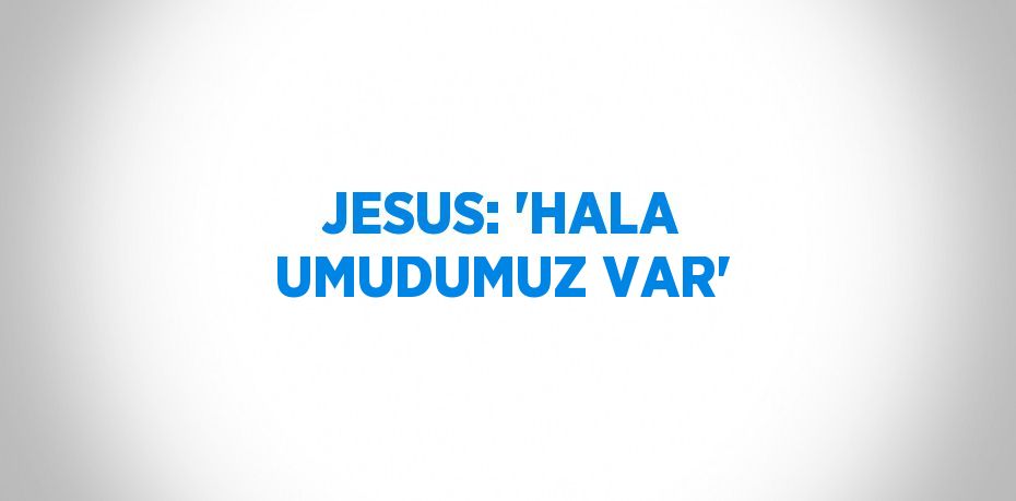 JESUS: 'HALA UMUDUMUZ VAR'