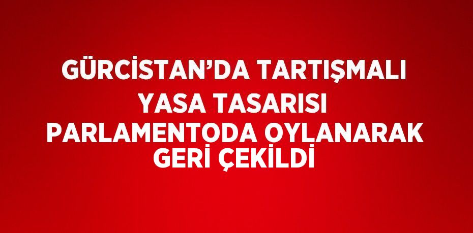 GÜRCİSTAN’DA TARTIŞMALI YASA TASARISI PARLAMENTODA OYLANARAK GERİ ÇEKİLDİ